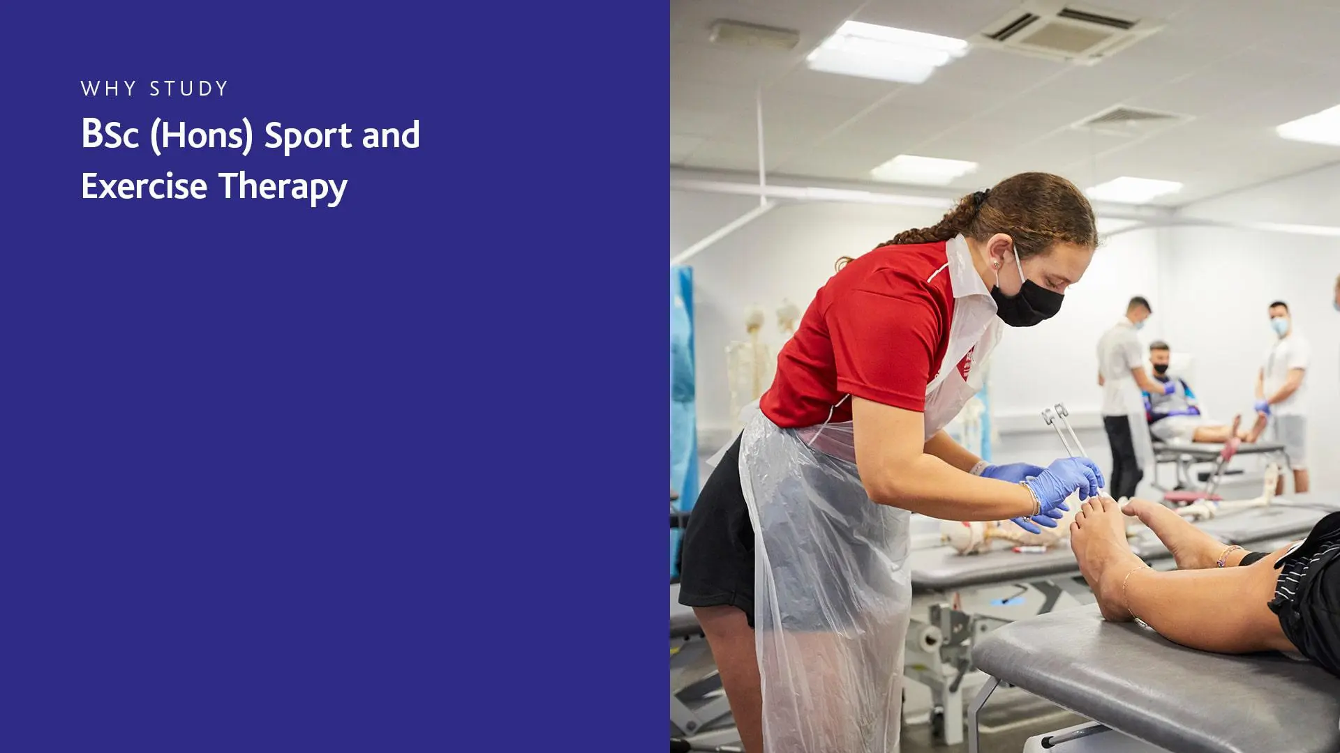 Image of students in a sports therapy clinic wearing PPE including plastic apron and mask, treating a patient lying on a bed to be treated. Txt ton the side says; 'Why study BSc (Hons) Sport and Exercise Therapy'.  